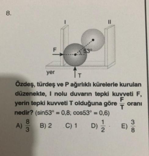 8.
A)
F
yer
ÎT
Özdeş, türdeş ve P ağırlıklı kürelerle kurulan
düzenekte, I nolu duvarın tepki kuvveti F,
yerin tepki kuvveti T olduğuna göre oranı
nedir? (sin53° = 0,8; cos53° = = 0,6)
T
B) 2 C) 1 D) //
8
3
153
E)
3
8