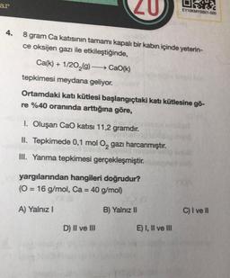 ar
4.
20
8 gram Ca katısının tamamı kapalı bir kabın içinde yeterin-
ce oksijen gazı ile etkileştiğinde,
Ca(k)+1/20₂(g) →→→→ CaO(k)
tepkimesi meydana geliyor.
Ortamdaki katı kütlesi başlangıçtaki katı kütlesine gö-
re %40 oranında arttığına göre,
1. Oluşan CaO katısı 11,2 gramdır.
II. Tepkimede 0,1 mol O₂ gazı harcanmıştır.
III. Yanma tepkimesi gerçekleşmiştir.
yargılarından hangileri doğrudur?
(O = 16 g/mol, Ca = 40 g/mol)
A) Yalnız I
D) II ve III
B) Yalnız II
EY10KMYSB21-020
E) I, II ve III
C) I ve II