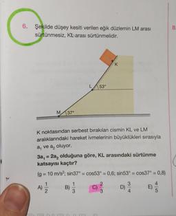 6. Şekilde düşey kesiti verilen eğik düzlemin LM arası
sürtünmesiz, Karası sürtünmelidir.
M
11/12/2
37°
A)
K noktasından serbest bırakılan cismin KL ve LM
aralıklarındaki hareket ivmelerinin büyüklükleri sırasıyla
a₁ ve a₂ oluyor.
3a₁ = 2a₂ olduğuna göre, KL arasındaki sürtünme
katsayısı kaçtır?
(g = 10 m/s²; sin37° = cos53° = 0,6; sin53° = cos37° = 0,8)
3
L 53°
3) 1/1
3
K
B)
8.