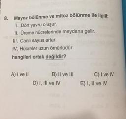 8. Mayoz bölünme ve mitoz bölünme ile ilgili;
1. Dört yavru oluşur.
II. Üreme hücrelerinde meydana gelir.
III. Canlı sayısı artar.
IV. Hücreler uzun ömürlüdür.
hangileri ortak değildir?
A) I ve II
B) II ve III
D) I, III ve IV
C) I ve IV
E) I, II ve IV