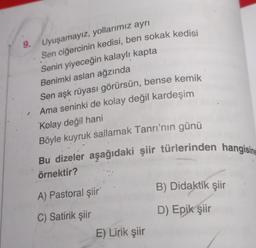 9. Uyuşamayız, yollarımız ayrı
Sen ciğercinin kedisi, ben sokak kedisi
Senin yiyeceğin kalaylı kapta
Benimki aslan ağzında
Sen aşk rüyası görürsün, bense kemik
Ama seninki de kolay değil kardeşim
Kolay değil hani
Böyle kuyruk sallamak Tanrı'nın günü
Bu dizeler aşağıdaki şiir türlerinden hangisine
örnektir?
A) Pastoral şiir'
C) Satirik şiir
E) Lirik şiir
B) Didaktik şiir
D) Epik şiir