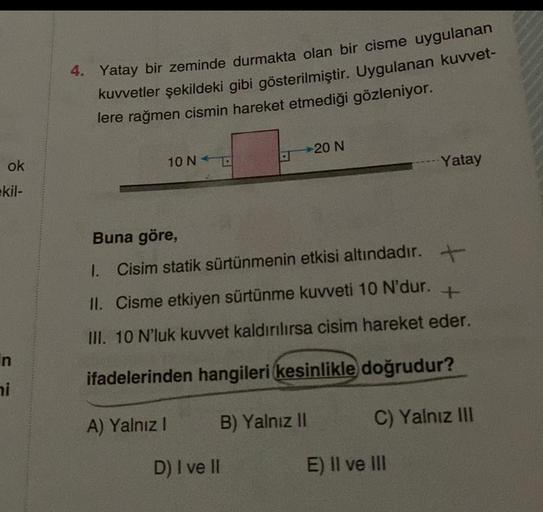 ok
kil-
in
ni
4. Yatay bir zeminde durmakta olan bir cisme uygulanan
kuvvetler şekildeki gibi gösterilmiştir. Uygulanan kuvvet-
lere rağmen cismin hareket etmediği gözleniyor.
10 NE
B) Yalnız II
20 N
Buna göre,
1. Cisim statik sürtünmenin etkisi altındadır