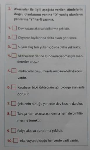 2. Akarsular ile ilgili aşağıda verilen cümlelerin
doğru olanlarının yanına "D" yanlış olanların
yanlarına "Y" harfi yazınız.
1.
2.
3.
4.
5.
7.
8.
Dev kazani akarsu biriktirme şeklidir.
Okyanus kıyılarında delta ovası görülmez.
10.
Suyun akış hızı yukarı ç