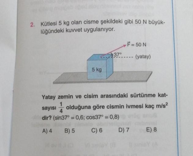 2. Kütlesi 5 kg olan cisme şekildeki gibi 50 N büyük-
lüğündeki kuvvet uygulanıyor.
5 kg
37°
F = 50 N
(yatay)
Yatay zemin ve cisim arasındaki sürtünme kat-
4
sayısı olduğuna göre cismin ivmesi kaç m/s²
dir? (sin37° = 0,6; cos37° = 0,8)
A) 4
B) 5
C) 6
D) 7 