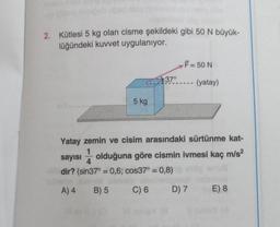 2. Kütlesi 5 kg olan cisme şekildeki gibi 50 N büyük-
lüğündeki kuvvet uygulanıyor.
5 kg
37°
F = 50 N
(yatay)
Yatay zemin ve cisim arasındaki sürtünme kat-
4
sayısı olduğuna göre cismin ivmesi kaç m/s²
dir? (sin37° = 0,6; cos37° = 0,8)
A) 4
B) 5
C) 6
D) 7 E) 8