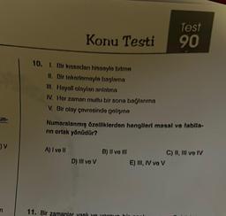 un-
) V
n
Konu Testi
10. 1. Bir kıssadan hissaylo bitno
II. Bir tokotlomoyle başlama
III. Hayali olayları anlatma
IV. Hor zaman mutlu bir sona bağlanma
V. Bir olay çovresinde gelişme
A) I ve II
Numaralanmış özelliklerden hangileri masal ve fablla-
rin ortak yönüdür?
D) III ve V
B) II vo III
11. Bir zamanlar yaslı yo yo
Test
90
E) III, IV ve V
C) II, III ve IV