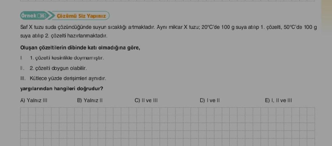 Örnek (36) Çözümü Siz Yapınız
Saf X tuzu suda çözündüğünde suyun sıcaklığı artmaktadır. Aynı miktar X tuzu; 20°C'de 100 g suya atılıp 1. çözelti, 50°C'de 100 g
suya atılıp 2. çözelti hazırlanmaktadır.
Oluşan çözeltilerin dibinde katı olmadığına göre,
1. 1.