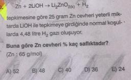 Zn +2LiOH → Li₂ZnO₂k) + H₂
tepkimesine göre 25 gram Zn cevheri yeterli mik-
tarda LiOH ile tepkimeye girdiğinde normal koşul-
larda 4,48 litre H₂ gazı oluşuyor.
Buna göre Zn cevheri % kaç saflıktadır?
(Zn: 65 g/mol)
A) 52
B) 48
C) 40
D) 36
E) 24