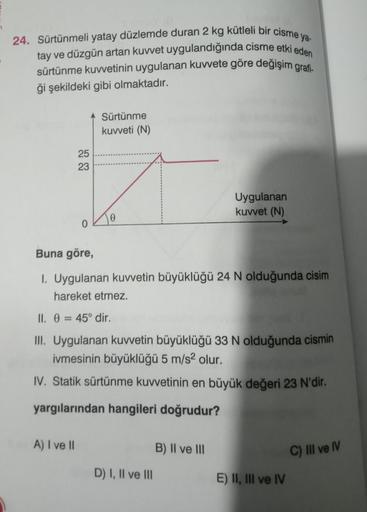 24. Sürtünmeli yatay düzlemde duran 2 kg kütleli bir cisme ya
tay ve düzgün artan kuvvet uygulandığında cisme etki eden
sürtünme kuvvetinin uygulanan kuvvete göre değişim grafi-
ği şekildeki gibi olmaktadır.
25
23
A) I ve II
0
Sürtünme
kuvveti (N)
Buna gör