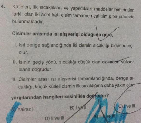 4.
Kütleleri, ilk sıcaklıkları ve yapıldıkları maddeler birbirinden
farklı olan iki adet katı cisim tamamen yalıtılmış bir ortamda
bulunmaktadır.
Cisimler arasında ısı alışverişi olduğuna göre,
I. Isil denge sağlandığında iki cismin sıcaklığı birbirine eşi