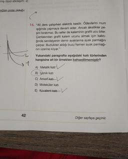 miş dipol etkileşim- z
ağlanı polar olduğu
+
42
14. "Ali ders çalışırken elektrik kesilir. Ödevlerini mum
ışığında yapmaya devam eder. Ancak aksilikler pe-
şini bırakmaz. Bu sefer de kaleminin grafit ucu biter.
Çantasından grafit kalem ucunu almak için kalktı-
ğında sandalyenin demir ayaklarına ayak parmağını
çarpar. Buzluktan aldığı buzu hemen ayak parmağı-
nın üzerine koyar."
Yukarıdaki paragrafta aşağıdaki katı türlerinden
hangisine ait bir örnekten bahsedilmemiştir?
A) Metalik katr
B) İyonik katı
C) Amorf katı
D) Moleküler katı
E) Kovalent kati
Diğer sayfaya geçiniz.