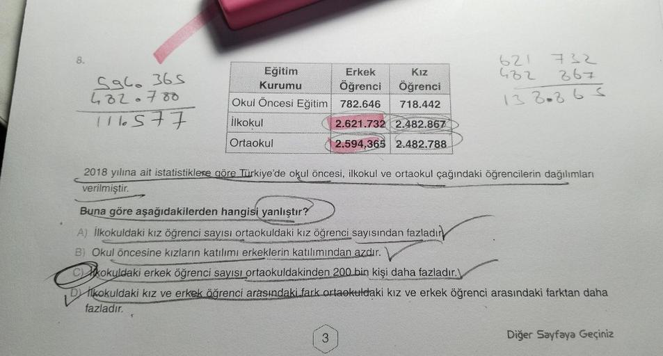 8.
5960 365
4320788
116577
Eğitim
Kurumu
Okul Öncesi Eğitim
İlkokul
Ortaokul
Erkek
Kız
Öğrenci Öğrenci
782.646 718.442
2.621.732 2.482.867
2.594.365 2.482.788
Buna göre aşağıdakilerden hangisi yanlıştır?
A) İlkokuldaki kız öğrenci sayısı ortaokuldaki kız ö