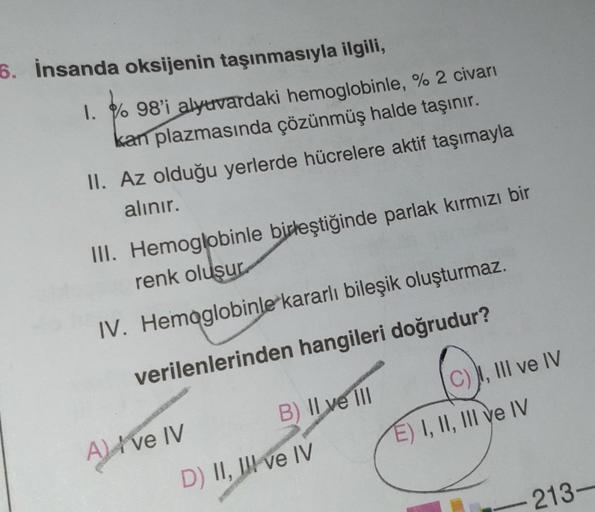 6. İnsanda oksijenin taşınmasıyla ilgili,
1. %98'i alyuvardaki hemoglobinle, % 2 civarı
kan plazmasında çözünmüş halde taşınır.
II. Az olduğu yerlerde hücrelere aktif taşımayla
alınır.
III. Hemoglobinle birleştiğinde parlak kırmızı bir
renk oluşur
IV. Hemo