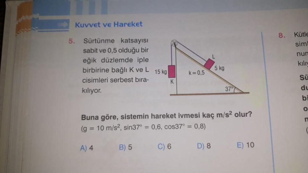 5.
Kuvvet ve Hareket
Sürtünme katsayısı
sabit ve 0,5 olduğu bir
eğik düzlemde iple
birbirine bağlı K ve L
cisimleri serbest bıra-
kılıyor.
15 kg
B) 5
K
k=0,5
C) 6
Buna göre, sistemin hareket ivmesi kaç m/s² olur?
(g = 10 m/s², sin37° = 0,6, cos37° = 0,8)
A