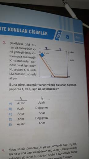 STE KONULAN CİSİMLER
3. Şekildeki gibi du-
ran bir asansörün içi-
ne yerleştirilmiş sür-
tünmesiz düzeneğin
K noktasından ser-
best bırakılan cisim
KL arasını t, sürede
LM arasını t₂ sürede
alıyor.
4.
A)
B)
C)
D)
E)
9=0
Azalır
Azalır
Artar
Artar
Azalır
Bun