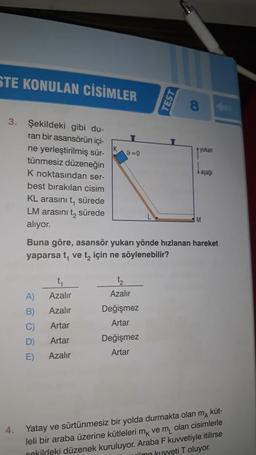 STE KONULAN CİSİMLER
3. Şekildeki gibi du-
ran bir asansörün içi-
ne yerleştirilmiş sür-
tünmesiz düzeneğin
K noktasından ser-
best bırakılan cisim
KL arasını t, sürede
LM arasını t₂ sürede
alıyor.
4.
A)
B)
C)
D)
E)
9=0
Azalır
Azalır
Artar
Artar
Azalır
Buna göre, asansör yukarı yönde hızlanan hareket
yaparsa t, ve t₂ için ne söylenebilir?
Azalır
Değişmez
Artar
TEST
Değişmez
Artar
yukan
M
Yatay ve sürtünmesiz bir yolda durmakta olan ma küt-
leli bir araba üzerine kütleleri mk ve m₁ olan cisimlerle
kildeki düzenek kuruluyor. Araba F kuvvetiyle itilirse
ilme kuvveti T oluyor.