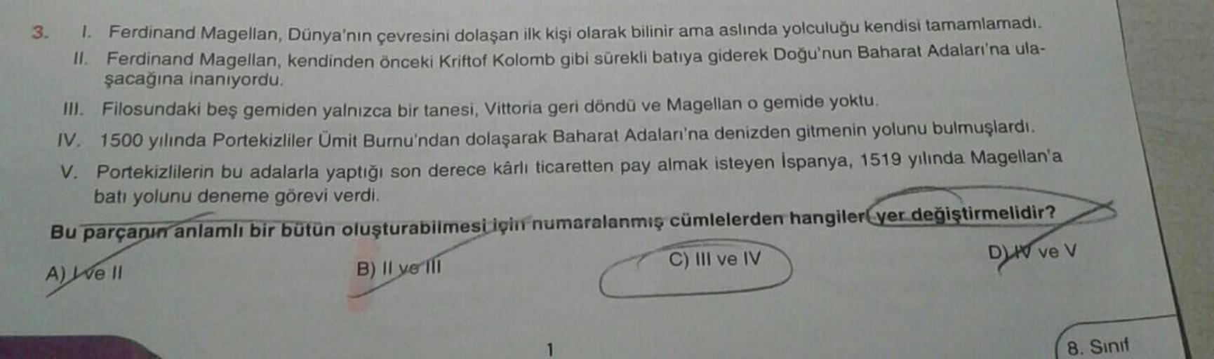 3.
1. Ferdinand Magellan, Dünya'nın çevresini dolaşan ilk kişi olarak bilinir ama aslında yolculuğu kendisi tamamlamadı.
II. Ferdinand Magellan, kendinden önceki Kriftof Kolomb gibi sürekli batıya giderek Doğu'nun Baharat Adaları'na ula-
şacağına inanıyord