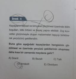 Örnek-4
Kayaçların fiziksel ve kimyasal çözülmesi üzerinde iklim
koşulları, bitki örtüsü ve kayaç yapısı etkilidir. Dış kuv-
vetler çözünmeyle oluşan malzemeleri taşıyıp biriktire-
rek yeryüzünü şekillendirir.
Buna göre aşağıdaki kayaçlardan hangisinin çö-
zülmesi ve üzerinde yeryüzü şekillerinin oluşması
daha kısa bir zamanda meydana gelir?
A) Granit
B) Bazalt
D Andezit
C) Talk
E) Obsidyen