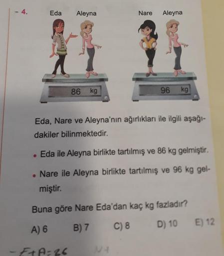 - 4.
Eda Aleyna
86 kg
Nare Aleyna
96 kg
Eda, Nare ve Aleyna'nın ağırlıkları ile ilgili aşağı-
dakiler bilinmektedir.
. Eda ile Aleyna birlikte tartılmış ve 86 kg gelmiştir.
. Nare ile Aleyna birlikte tartılmış ve 96 kg gel-
miştir.
NA
Buna göre Nare Eda'da