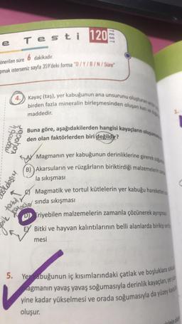 e
Testi 120
önerilen süre 6 dakikadır.
pmak isterseniz sayfa 359'deki forma "D/Y/B/N/Süre"
4.
4 gombow
grohon
5.
tocky I
TEST
Kayaç (taş), yer kabuğunun ana unsurunu oluşturan ve
birden fazla mineralin birleşmesinden oluşan katı ve d
maddedir.
Buna göre, aşağıdakilerden hangisi kayaçların oluşumu
den olan faktörlerden biri değildir?
Magmanın yer kabuğunun derinliklerine girerek so
(B) Akarsuların ve rüzgârların biriktirdiği malzemelerin za
la sıkışması
ik Xolocie
Magmatik ve tortul kütlelerin yer kabuğu hareketler
sında sıkışması
DEriyebilen malzemelerin zamanla çözünerek ayrışmas
EX Bitki ve hayvan kalıntılarının belli alanlarda birikip sert
mesi
Yerkabuğunun iç kısımlarındaki çatlak ve boşluklara sokul
agmanın yavaş yavaş soğumasıyla derinlik kayaçları, yery
yine kadar yükselmesi ve orada soğumasıyla da yüzey kaya
oluşur.
irinin oluşt