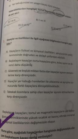 i en yaygın kayaç türü olmaları
Yukarıdakilerden hangileri, tortul kayaçların özellikle arasın-
da yer alır?
III. Yer kabuğundaki e
A) I ve II
D) II ve IV
B) I ve III
E) IL TV
2. Kayaçlar ve özellikleri ile ilgili aşağıdaki bilgilerden hangisi yan
liştir?
A) Kayaçların fiziksel ve kimyasal özellikleri, yeryüzünün şekil
lenmesinde doğrudan ve dolaylı yollardan etkilidir.
B) Başkalaşım kayaçları tortul kayaçlara göre, kolay aşınır ve di-
renci daha düşüktür.
C) Gözenek ve boşluk miktarı fazla olan kayaçlar aşınım etmen-
lerine karşı dirençsizdir.
D) Kayaçlar yer kabuğu hareketleri ile ufalanma ve ayrışma so-
nucunda farklı kayaçlara dönüşebilmektedir.
E) Tabakalı kısımlara sahip olan kayaçlar aşınım etmenlerine
karşı dirençsizdir.
Başkalaşım kayaçları; tortul ve magmatik kayaçların yer kabu-
ğunu derinliklerinde yüksek sıcaklık ve basınç altında mineral
ve yapısal özelliklerinin değişmesiyle oluşur.
Buna göre, aşağıdaki kayaçlardan hangisinin değişmesiyle olu-
şan başkalaşım kayacı yanlış verilmiştir?