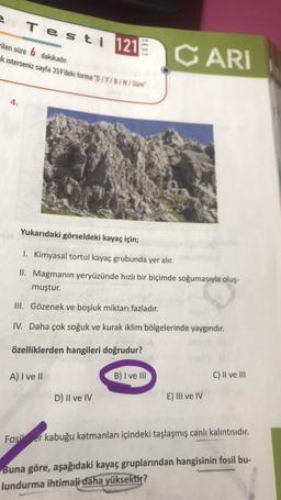 e
Testi 121
4.
rilen süre 6 dakikadır.
k isterseniz sayfa 359'deki forma "D/Y/B/N/Sure
TEST
A) I ve II
Yukarıdaki görseldeki kayaç için;
1. Kimyasal tortul kayaç grubunda yer alır.
II. Magmanın yeryüzünde hızlı bir biçimde soğumasıyla oluş-
muştur.
III. Gözenek ve boşluk miktarı fazladır.
IV. Daha çok soğuk ve kurak iklim bölgelerinde yaygındır.
özelliklerden hangileri doğrudur?
D) II ve IV
CARI
B) I ve III
E) III ve IV
C) II ve III
Fosil er kabuğu katmanları içindeki taşlaşmış canlı kalıntısıdır.
Buna göre, aşağıdaki kayaç gruplarından hangisinin fosil bu-
lundurma ihtimali daha yüksektir?