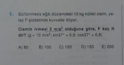 1. Sürtünmesiz eğik düzlemdeki 10 kg kütleli cisim, ya-
tay F şiddetinde kuvvetle itiliyor.
Cismin ivmesi 2 m/s2 olduğuna göre, F kaç N
dir? (g = 10 m/s2; sin37° 0,6; cos37° = 0,8)
B) 100 C) 120 D) 150 E) 200
A) 80