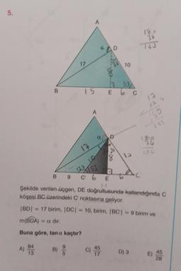 5.
A) 84
13
17
B)
5
A
17
753
15 E 6 C
A
B9C6
a
13753
133 10
D
C) 45
E
39
18
10
13
LAC
183
143
Şekilde verilen üçgen, DE doğrultusunda katlandığında C
köşesi BC üzerindeki C' noktasına geliyor.
|BD| = 17 birim, |DC| = 10, birim, |BC| = 9 birim ve
m(BDA) = a dir,
Buna göre, tan o kaçtır?
D) 3
13
13
169
285
30
45
28