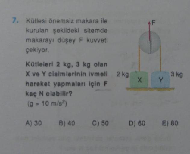 7. Kütlesi önemsiz makara ile
kurulan şekildeki sitemde
makarayı düşey F kuvveti
çekiyor.
Kütleleri 2 kg, 3 kg olan
X ve Y cisimlerinin ivmeli 2 kg
hareket yapmaları için F
kaç N olabilir?
(9 - 10 m/s²)
X
AF
Y
3 kg
A) 30 B) 40 C) 50 D) 60 E) 80