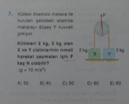 7. Kütlesi önemsiz makara ile
kurulan şekildeki sitemde
makarayı düşey F kuvveti
çekiyor.
Kütleleri 2 kg, 3 kg olan
X ve Y cisimlerinin ivmeli 2 kg
hareket yapmaları için F
kaç N olabilir?
(9 - 10 m/s²)
X
AF
Y
3 kg
A) 30 B) 40 C) 50 D) 60 E) 80