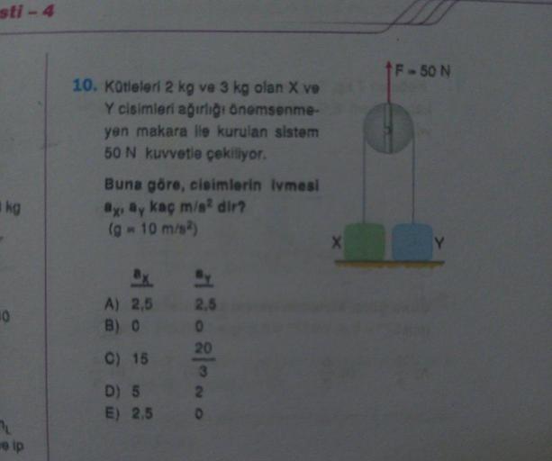 sti-4
kg
10
e ip
10. Kütleleri 2 kg ve 3 kg olan X ve
Y cisimleri ağırlığı önemsenme-
yen makara lle kurulan sistem
50 N kuvvetle çekiliyor.
Buna göre, cisimlerin ivmesi
ay ay kaç m/s² dir?
(g = 10 m/s²)
A) 2,5
B) 0
C) 15
D) 5
E) 2.5
2,5
0
20
3
2
0
X
†F-50