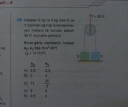 sti-4
kg
10
e ip
10. Kütleleri 2 kg ve 3 kg olan X ve
Y cisimleri ağırlığı önemsenme-
yen makara lle kurulan sistem
50 N kuvvetle çekiliyor.
Buna göre, cisimlerin ivmesi
ay ay kaç m/s² dir?
(g = 10 m/s²)
A) 2,5
B) 0
C) 15
D) 5
E) 2.5
2,5
0
20
3
2
0
X
†F-50 N
Y