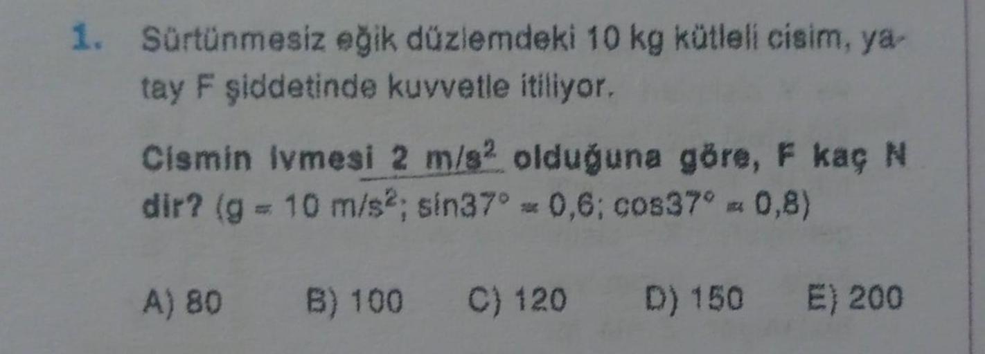 1. Sürtünmesiz eğik düzlemdeki 10 kg kütleli cisim, ya-
tay F şiddetinde kuvvetle itiliyor.
Cismin lvmesi 2 m/s2 olduğuna göre, F kaç N
dir? (g = 10 m/s2; sin37° = 0,6; cos37° = 0,8)
A) 80 B) 100 C) 120
D) 150 E) 200