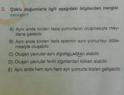 3. Çoklu doğumlarla ilgili aşağıdaki bilgilerden hangisi
yanlıştır?
A) Aynı anda birden fazla yumurtanın oluşmasıyla mey-
dana gelebilir.
B) Aynı anda birden fazla spermin aynı yumurtayı dölle-
mesiyle oluşabilir.
C) Oluşan yavrular aynı zigottan köken alabilir.
D) Oluşan yavrular farklı zigotlardan köken alabilir.
E) Aynı anda hem aynı hem ayrı yumurta ikizleri gelişebilir.