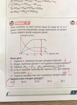 B) H₂O2(suda)
+2Br
(suda)
(suda)
C) PbBr2(k) -Pb²+
D) CO +H₂ , CO + HO
E) 2N2(9)
2N₂O3(g)
2(g)
O
ÖRNEK 7
Sabit sıcaklıkta ve sabit hacimli kapalı bir kapta M, R ve Y
gazları arasında gerçekleşen denge tepkimesinė ait derişim-
zaman değişimi grafiği aşağıdaki gibidir.
Derişim (mol/L)
(suda) (suda) 2H₂O(g) +12(k)
2
R
(g)
(g)
M(9)
Zaman (dk)
Buna göre;
1. Tepkime 4. dakikada homojen dengeye ulaşmıştır.
II. M gazı, tepkimeye girerek Y ve R gazlarını oluşturmaktadır.
III. Tepkime, aM)=bY)+cR) şeklinde ise c> b'dir+
IV. 4. ile 6. dakikalar arasında ileri tepkime hızı, geri tepkime
hızına eşittir..
sob 1
V. Tepkime dengede iken tüm maddelerin derişimi eşittir.
yargılarından hangisi yanlıştır?
A) V
B) IV
C) III
E) I
D) II
7