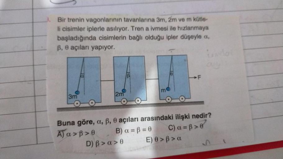 Bir trenin vagonlarının tavanlarına 3m, 2m ve m kütle-
li cisimler iplerle asılıyor. Tren a ivmesi ile hızlanmaya
başladığında cisimlerin bağlı olduğu ipler düşeyle a,
ß, e açıları yapıyor.
Land
3m
2m
m
D) B > a>0
Buna göre, a, ß, 0 açıları arasındaki iliş