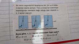 Bir trenin vagonlarının tavanlarına 3m, 2m ve m kütle-
li cisimler iplerle asılıyor. Tren a ivmesi ile hızlanmaya
başladığında cisimlerin bağlı olduğu ipler düşeyle a,
ß, e açıları yapıyor.
Land
3m
2m
m
D) B > a>0
Buna göre, a, ß, 0 açıları arasındaki ilişki nedir?
A) a>ß>e
B) a = B = 0
C) a= ß>e
F
E) 0> ß>a