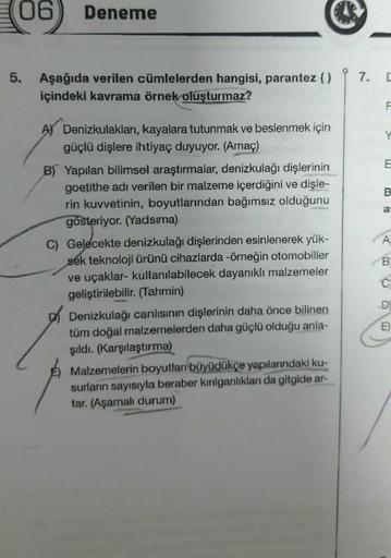 06 Deneme
5. Aşağıda verilen cümlelerden hangisi, parantez ()
içindeki kavrama örnek oluşturmaz?
A) Denizkulakları, kayalara tutunmak ve beslenmek için
güçlü dişlere ihtiyaç duyuyor. (Amaç)
B) Yapılan bilimsel araştırmalar, denizkulağı dişlerinin
goetithe