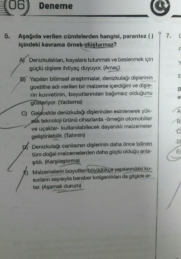 06 Deneme
5. Aşağıda verilen cümlelerden hangisi, parantez ()
içindeki kavrama örnek oluşturmaz?
A) Denizkulakları, kayalara tutunmak ve beslenmek için
güçlü dişlere ihtiyaç duyuyor. (Amaç)
B) Yapılan bilimsel araştırmalar, denizkulağı dişlerinin
goetithe 