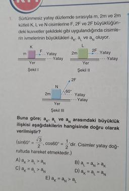 1. Sürtünmesiz yatay düzlemde sırasıyla m, 2m ve 2m
kütleli K, L ve N cisimlerine F, 2F ve 2F büyüklüğün-
deki kuvvetler şekildeki gibi uygulandığında cisimle-
rin ivmelerinin büyüklükleri ak, a ve a, oluyor.
K
m
Yer
Şekil I
F
(sin60° =
=
Yatay
√√3
2m
Yatay
N
Yer
Şekil III
A) ak >a> an
c) ak = a₁ > an
2m
2F
60°
Yatay
---- Yatay
Buna göre; ak, a ve an arasındaki büyüklük
ilişkisi aşağıdakilerin hangisinde doğru olarak
verilmiştir?
Yer
Şekil II
2
rultuda hareket etmektedir.)
2F
cos60°='dir. Cisimler yatay doğ-
Yatay
--- Yatay
E) a = a > a
B) a = anak
D) ak= a₁ = an
