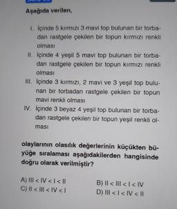 Aşağıda verilen,
1. İçinde 5 kırmızı 3 mavi top bulunan bir torba-
dan rastgele çekilen bir topun kırmızı renkli
olması
II. İçinde 4 yeşil 5 mavi top bulunan bir torba-
dan rastgele çekilen bir topun kırmızı renkli
olması
III. İçinde 3 kırmızı, 2 mavi ve 3 yeşil top bulu-
nan bir torbadan rastgele çekilen bir topun
mavi renkli olması
IV. İçinde 3 beyaz 4 yeşil top bulunan bir torba-
dan rastgele çekilen bir topun yeşil renkli ol-
ması
olaylarının olasılık değerlerinin küçükten bü-
yüğe sıralaması aşağıdakilerden hangisinde
doğru olarak verilmiştir?
A) ||| < IV < | < ||
C) II < III < IV <I
B) II < III << IV
D) III < I< IV < ll