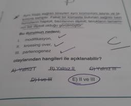 Aym türün sağlıklı bireyleri ayni kromozom says.9.19
kamina sahiptir. Fakat bir kümeste bulunan saghis baz
horozların haploit, bazılarının diploit; tavukların tamams-
nin ise diploit olduğu görülmüştür.
Bu durumun nedeni;
1. modifikasyon,
II. krossing over,
III. partenogenez
L
olaylarından hangileri ile açıklanabilir?
A Yalnız T
B) Yalnız II
D) Ive HH
E) II ve III
Yalnız