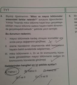 4.
TYT
Biyoloji öğretmeninin "Mitoz ve mayoz bölünmeler
arasındaki farklar nelerdir?" sorusuna öğrencilerden
Yılmaz "İnsanda mitoz bölünme hayat boyu gerçekleşe-
bilirken mayoz bölünme sadece hayatın belirli dönemin-
de gerçekleşebilmektedir." şeklinde yanıt vermiştir.
Bu durumun nedenini;
I. mayoz bölünmede kardeş olmayan kromatitler ara-
sında parça değişiminin görülmesi,
II. üreme hücrelerinin oluşmasında etkili hormonların
hayatın belirli evrelerinde salgılanması,
III. mitoz bölünmenin n, 2n ve 3n kromozomlu hücre-
lerde görülebilirken mayoz bölünmenin sadece 2n
kromozomlu hücrelerde görülmesi
ifadelerinden hangileri en iyi şekilde açıklar?
Yalnız I
Yalnız II
C)Yalnız III
DI ve II
EXI, II ve III
6.
Bir
tük
su
ml
14
şe