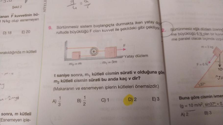 Şekil 2
anan F kuvvetinin bü-
ON/kg olup esnemeyen
D) 18
bırakıldığında m kütleli
my
E) 20
-2~gb
sonra, m kütleli
Esnemeyen iple-
NITELIE
9. Sürtünmesiz sistem başlangıçta durmakta iken yatay do
rultuda büyüklüğü F olan kuvvet ile şekildeki gibi çekiliyor
