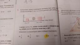 Şekil 2
anan F kuvvetinin bü-
ON/kg olup esnemeyen
D) 18
bırakıldığında m kütleli
my
E) 20
-2~gb
sonra, m kütleli
Esnemeyen iple-
NITELIE
9. Sürtünmesiz sistem başlangıçta durmakta iken yatay do
rultuda büyüklüğü F olan kuvvet ile şekildeki gibi çekiliyor
2.
9 = 9
A)
1
3
m₂ = m
t saniye sonra, m, kütleli cismin sürati v olduğuna göre
kütleli cismin sürati bu anda kaç v dir?
m₂
(Makaranın ve esnemeyen iplerin kütleleri önemsizdir.)
B)
m₁ = 3m
12
Yatay düzlem
C) 1
D) 2
E) 3
Sürtünmesiz eğik düzlem üzerind
me büyüklüğü 6 N olan bir kuvve
me paralel olacak biçimde uygu
m=3 kg
F=6N
37°
10
My sm
Buna göre cismin ivmes
(g = 10 m/s², sin37° = 0,
A) 2
B) 3
