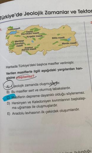 Türkiye'de Jeolojik Zamanlar ve Tektor
1.
Yıldız masifi
Daday
Devrekâni masifi
Kırşehir masifi
Menteşe
Saruhan
masifi
Anamur
Alanya masifi
2
Bitlis masifi
Mardin masifi
Haritada Türkiye'deki başlıca masifler verilmiştir.
Verilen masiflerle ilgili aşağıdaki