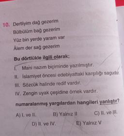 10. Dertliyim dağ gezerim
Bülbülüm bağ gezerim
Yüz bin yerde yaram var
Âlem der sağ gezerim
Bu dörtlükle ilgili olarak;
I. Mani nazım biçiminde yazılmıştır.
II. İslamiyet öncesi edebiyattaki karşılığı sagudur.
III. Sözcük halinde redif vardır.
IV. Zengin uyak çeşidine örnek vardır.
numaralanmış yargılardan hangileri yanlıştır?
A) I. ve II.
C) II. ve III.
B) Yalnız II
D) II. ve IV.
E) Yalnız V