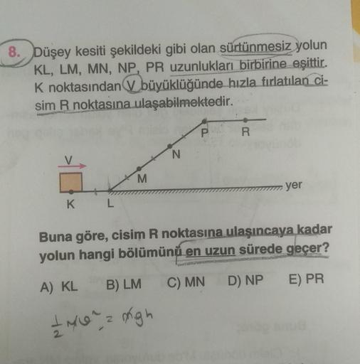 8. Düşey kesiti şekildeki gibi olan sürtünmesiz yolun
KL, LM, MN, NP, PR uzunlukları birbirine eşittir.
K noktasından büyüklüğünde hızla fırlatılan ci-
sim R noktasına ulaşabilmektedir.
K
L
M
N
A) KL B) LM
+ N/0² = migh
P
R
yer
Buna göre, cisim R noktasına