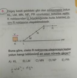 8. Düşey kesiti şekildeki gibi olan sürtünmesiz yolun
KL, LM, MN, NP, PR uzunlukları birbirine eşittir.
K noktasından büyüklüğünde hızla fırlatılan ci-
sim R noktasına ulaşabilmektedir.
K
L
M
N
A) KL B) LM
+ N/0² = migh
P
R
yer
Buna göre, cisim R noktasına ulaşıncaya kadar
yolun hangi bölümünü en uzun sürede geçer?
C) MN D) NP
E) PR