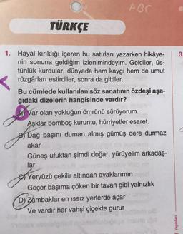 ABC
TÜRKÇE
1. Hayal kırıklığı içeren bu satırları yazarken hikâye-
nin sonuna geldiğim izlenimindeyim. Geldiler, üs-
tünlük kurdular, dünyada hem kaygı hem de umut
rüzgârları estirdiler, sonra da gittiler.
Bu cümlede kullanılan söz sanatının özdeşi aşa-
ğıdaki dizelerin hangisinde vardır?
Var olan yokluğun ömrünü sürüyorum.
Aşklar bomboş kuruntu, hürriyetler esaret.
B Dağ başını duman almış gümüş dere durmaz
akar
Güneş ufuktan şimdi doğar, yürüyelim arkadaş-
lar
Yeryüzü çekilir altından ayaklarımın agert
Geçer başıma çöken bir tavan gibi yalnızlık
D) Zambaklar en ıssız yerlerde açar
Ve vardır her vahşi çiçekte gurur
Yayınları
3.